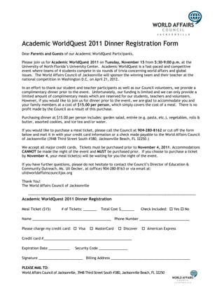 Academic WorldQuest 2011 Dinner Registration Form
Dear Parents and Guests of our Academic WorldQuest Participants,

Please join us for Academic WorldQuest 2011 on Tuesday, November 15 from 5:30-9:00 p.m. at the
University of North Florida’s University Center. Academic WorldQuest is a fast-paced and competitive
event where teams of 4 students compete in six rounds of trivia concerning world affairs and global
issues. The World Affairs Council of Jacksonville will sponsor the winning team and their teacher at the
national competition in Washington D.C. on April 21, 2012.

In an effort to thank our student and teacher participants as well as our Council volunteers, we provide a
complimentary dinner prior to the event. Unfortunately, our funding is limited and we can only provide a
limited amount of complimentary meals which are reserved for our students, teachers and volunteers.
However, if you would like to join us for dinner prior to the event, we are glad to accommodate you and
your family members at a cost of $15.00 per person, which simply covers the cost of a meal. There is no
profit made by the Council as a result of this purchase.

Purchasing dinner at $15.00 per person includes: garden salad, entrée (e.g. pasta, etc.), vegetables, rolls &
butter, assorted cookies, and ice tea and/or water.

If you would like to purchase a meal ticket, please call the Council at 904-280-8162 or cut off the form
below and mail it in with your credit card information or a check made payable to the World Affairs Council
of Jacksonville (3948 Third Street South #380, Jacksonville Beach, FL 32250.)

We accept all major credit cards. Tickets must be purchased prior to November 4, 2011. Accommodations
CANNOT be made the night of the event and MUST be purchased prior. If you choose to purchase a ticket
by November 4, your meal ticket(s) will be waiting for you the night of the event.

If you have further questions, please do not hesitate to contact the Council’s Director of Education &
Community Outreach, Ms. Uli Decker, at (office) 904-280-8163 or via email at:
uli@worldaffairscounciljax.org

Thank You!
The World Affairs Council of Jacksonville

   -----------------------------------------------------------------------------------------------------------------------------
Academic WorldQuest 2011 Dinner Registration

Meal Ticket ($15)            # of Tickets: _______        Total Cost $_______          Check Included:  Yes  No

Name _________________________________________ Phone Number __________________________

Please charge my credit card:  Visa              MasterCard          Discover         American Express

Credit card #______________________________________________

Expiration Date ___________            Security Code _______________

Signature _______________________ Billing Address _________________________________________

PLEASE MAIL TO:
World Affairs Council of Jacksonville, 3948 Third Street South #380, Jacksonville Beach, FL 32250
 