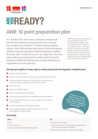 www.adecco.co.uk




AWR: 10 point preparation plan
                                                                                                     AWR should be seen as an opportunity
On 1 October 2011, there will be a change to employment                                              to acknowledge the value of the
law that has potential consequences for every company                                                temporary agency workforce, and
                                                                                                     to recognise the role of the temp in
who employs one of Britain’s 1.3 million temporary agency                                            successful businesses. A structured
workers. One of the principal rights given to temporary agency                                       approach towards the arrival of the
                                                                                                     legislation can help in capitalising on
workers under the new Agency Workers Regulations (AWR) is                                            the opportunities it presents for both
to receive, after 12 weeks of work on an assignment, the same                                        employers and for temporary workers,
                                                                                                     particularly in terms of instilling greater
basic working and employment conditions that they would                                              morale and a sense of equality.
have been entitled to had they been recruited directly by the
organisation to do the same job.

We have put together 10 easy steps to make preparing for the legislation straightforward:
❶	 Identify ‘in-scope’ population

❷ Capture accurate descriptions of agency workers’ roles and direct hire roles

❸ Capture information for basic terms and conditions for direct hire roles
  and analyse impact if applied to temporary agency workers

❹	 Identify risk areas

❺	 Present cost mitigation options

❻ Make recommendations to stakeholders
                                                                                                    To sp
                                                                                                           ea
❼ Communicate recommendations to stakeholders and obtain approval                                   abou k to a co
                                                                                                          t ma          nsult
                                                                                                   busin        king          ant
                                                                                                         ess i        sure
❽	 Communicate individual impact to hiring managers and other relevant                          Agen           s rea       your
                                                                                                     cy W            dy fo
                                                                                                 cont      ork             rt
   areas of business                                                                                  act y ers Regul he
                                                                                                            our l         ation
                                                                                                                  ocal
                                                                                                       bran
                                                                                                            ch to      Adec s,
❾ Communicate with agency & temporary workers	                                                                     day.     co

❿ Put any mitigation options into effect in preparation for 1st Oct
  when legislation comes into effect	


And finally...
 Don’t:                                                               Do:

 • Panic                                                              • Identify the actual impact
 • Assume the worst                                                   • Work with your agency to produce proper analysis and
 • Look for solutions before defining the ‘problem’                     concrete actions to ensure compliance
                                                                      • Make sure agency workers understand their rights
 