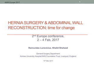 HERNIASURGERY & ABDOMINAL WALL
RECONSTRUCTION: time for change
2nd Europe conference,
2 – 4 Feb, 2017
Raimundas Lunevicius, Khalid Shahzad
General Surgery Department
Aintree University Hospital NHS Foundation Trust, Liverpool, England
14th Mar 2017
1AWR Europe 2017
 