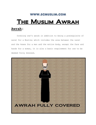 www.scmuslim.com
    The Muslim Awrah
Awrah:
    Covering one's awrah in addition to being a prerequisite of

salat for a Muslim; which includes the area between the navel

and the knees for a man and the entire body, except the face and

hands for a woman, it is also a basic requirement for one to be

deemed fully dressed.
 