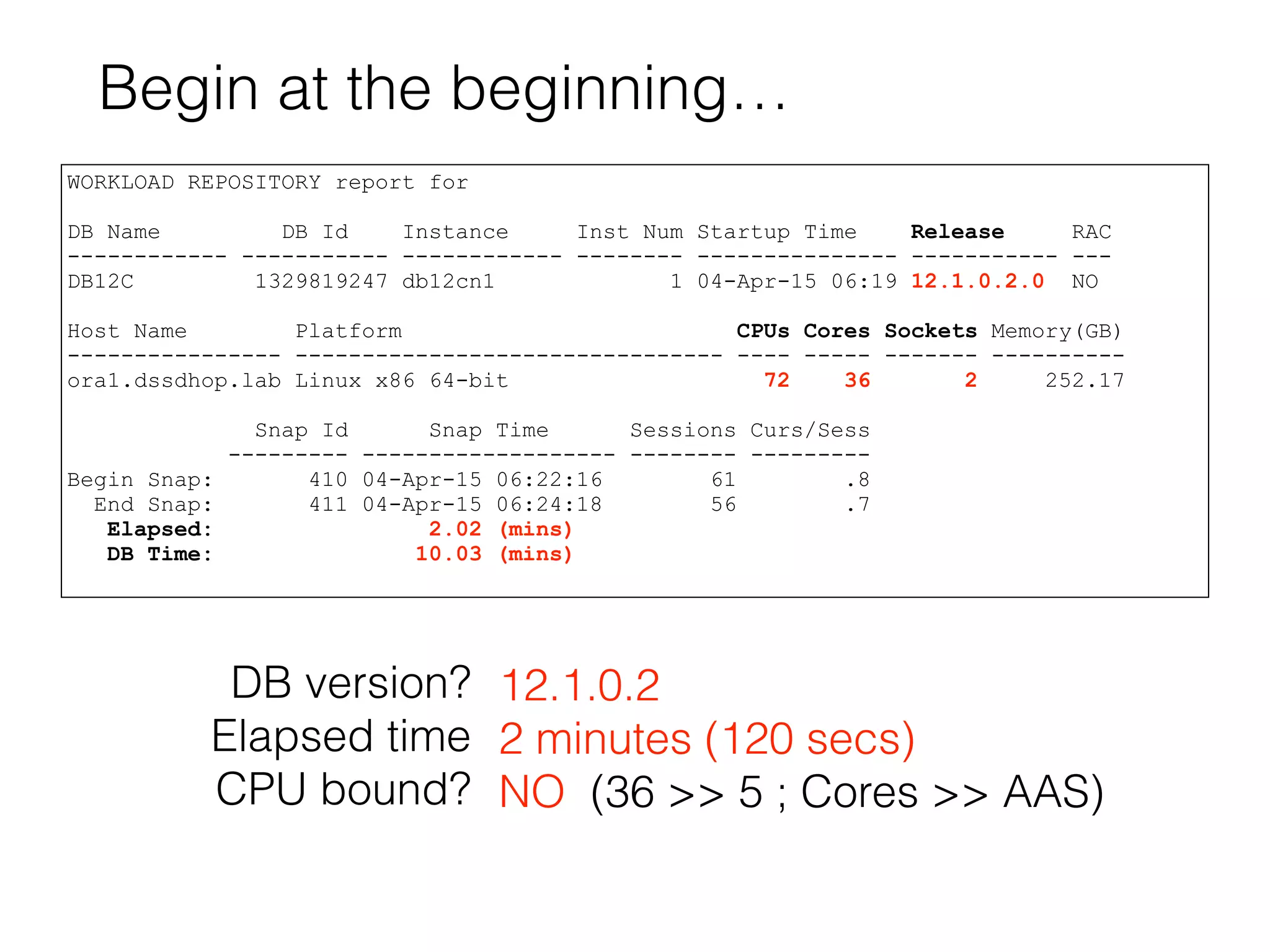 Begin at the beginning…
WORKLOAD REPOSITORY report for
DB Name DB Id Instance Inst Num Startup Time Release RAC
------------ ----------- ------------ -------- --------------- ----------- ---
DB12C 1329819247 db12cn1 1 04-Apr-15 06:19 12.1.0.2.0 NO
Host Name Platform CPUs Cores Sockets Memory(GB)
---------------- -------------------------------- ---- ----- ------- ----------
ora1.dssdhop.lab Linux x86 64-bit 72 36 2 252.17
Snap Id Snap Time Sessions Curs/Sess
--------- ------------------- -------- ---------
Begin Snap: 410 04-Apr-15 06:22:16 61 .8
End Snap: 411 04-Apr-15 06:24:18 56 .7
Elapsed: 2.02 (mins)
DB Time: 10.03 (mins)
DB version?
Elapsed time
CPU bound?
12.1.0.2
2 minutes (120 secs)
NO (36 >> 5 ; Cores >> AAS)
 