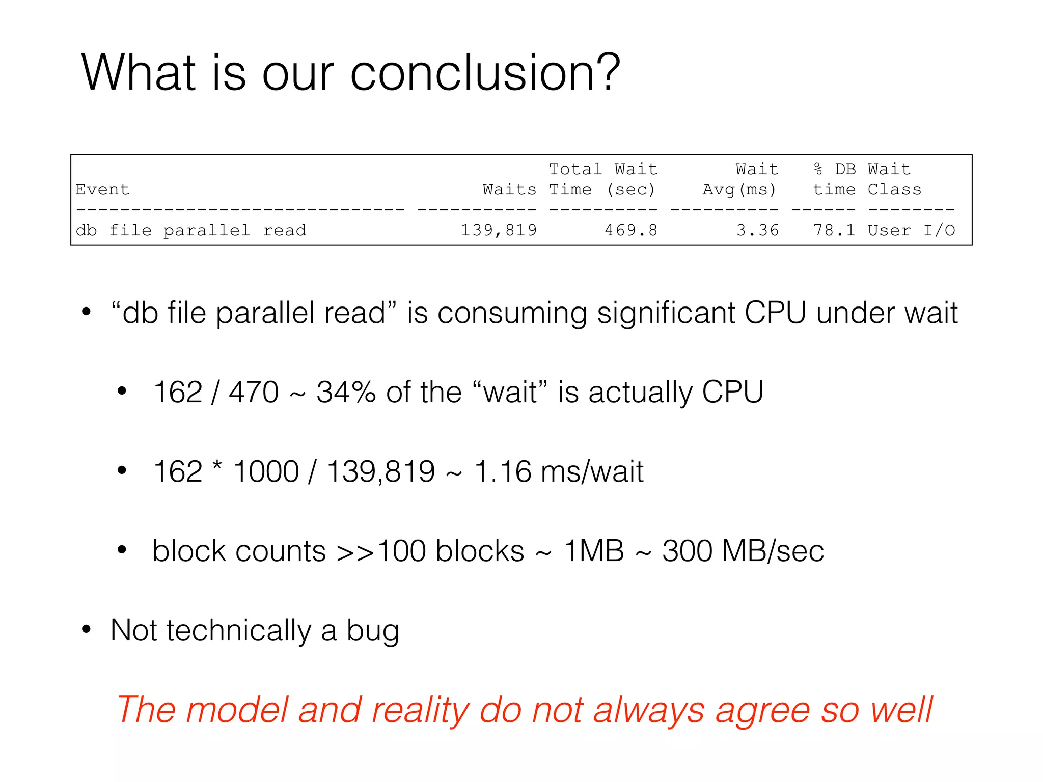 What is our conclusion?
• “db ﬁle parallel read” is consuming signiﬁcant CPU under wait
• 162 / 470 ~ 34% of the “wait” is actually CPU
• 162 * 1000 / 139,819 ~ 1.16 ms/wait
• block counts >>100 blocks ~ 1MB ~ 300 MB/sec
• Not technically a bug
Total Wait Wait % DB Wait
Event Waits Time (sec) Avg(ms) time Class
------------------------------ ----------- ---------- ---------- ------ --------
db file parallel read 139,819 469.8 3.36 78.1 User I/O
The model and reality do not always agree so well
 