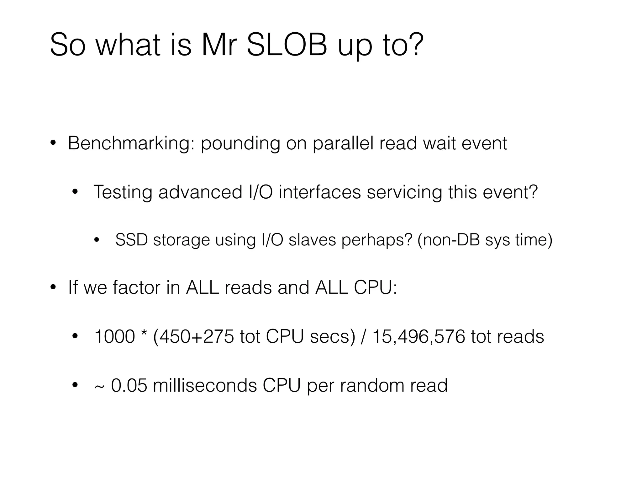 So what is Mr SLOB up to?
• Benchmarking: pounding on parallel read wait event
• Testing advanced I/O interfaces servicing this event?
• SSD storage using I/O slaves perhaps? (non-DB sys time)
• If we factor in ALL reads and ALL CPU:
• 1000 * (450+275 tot CPU secs) / 15,496,576 tot reads
• ~ 0.05 milliseconds CPU per random read
 