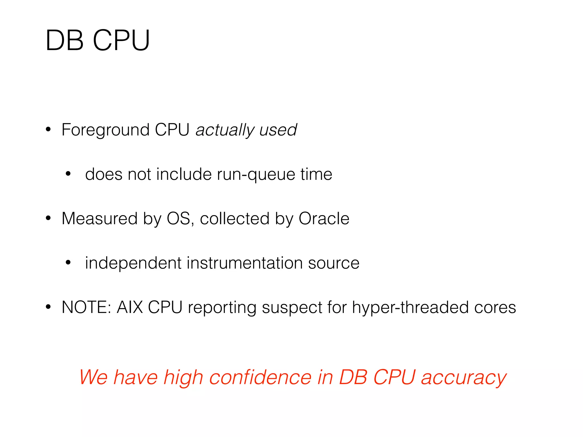 DB CPU
• Foreground CPU actually used
• does not include run-queue time
• Measured by OS, collected by Oracle
• independent instrumentation source
• NOTE: AIX CPU reporting suspect for hyper-threaded cores
We have high conﬁdence in DB CPU accuracy
 