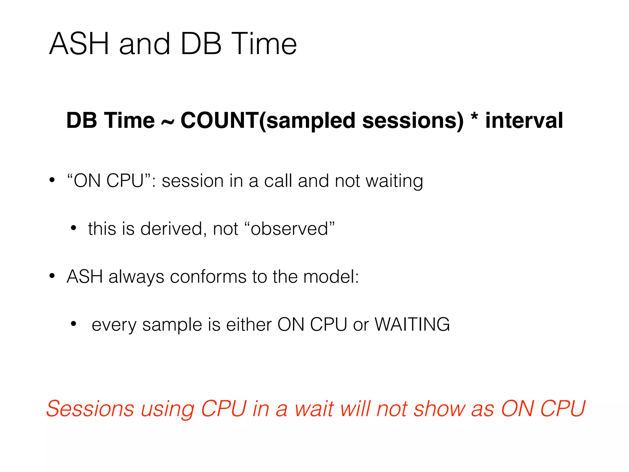 ASH and DB Time
DB Time ~ COUNT(sampled sessions) * interval
• “ON CPU”: session in a call and not waiting
• this is derived, not “observed”
• ASH always conforms to the model:
• every sample is either ON CPU or WAITING
Sessions using CPU in a wait will not show as ON CPU
 