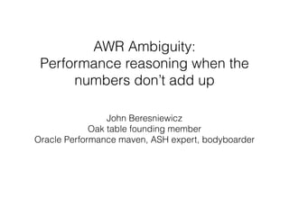 AWR Ambiguity:  
Performance reasoning when the
numbers don’t add up
John Beresniewicz
Oak table founding member 
Oracle Performance maven, ASH expert, bodyboarder
 