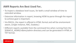 Copyright © 2014 Oracle and/or its affiliates. All rights reserved. |
AWR Reports Are Best Used For..
• To inspect a database level issues, for both a small window of time to
extended window.
• Extensive information in report, knowing HOW to parse through the report
to achieve goal is important.
• Via EM12c, the report is offered in HTML format and will be environment
aware, (single instance, RAC, Exadata.)
• Different reports available from the command line when running from the
$ORACLE_HOME/rdbms/admin directory and can be generated in HTML or
TXT format.
 
