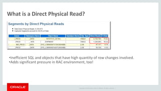 Copyright © 2014 Oracle and/or its affiliates. All rights reserved. |
What is a Direct Physical Read?
•Inefficient SQL and objects that have high quantity of row changes involved.
•Adds significant pressure in RAC environment, too!
 