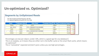 Copyright © 2014 Oracle and/or its affiliates. All rights reserved. |
Un-optimized vs. Optimized?
Percentages are low per object, (under 10%, which is a good sign for any database!)
This is an exadata, so it means they are either not in the buffer cache or the smart flash cache, which means
un-optimized”.
This is “somewhat” expected and don’t panic unless you see high percentages.
 