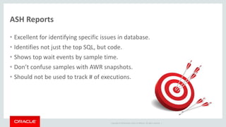 Copyright © 2014 Oracle and/or its affiliates. All rights reserved. |
ASH Reports
• Excellent for identifying specific issues in database.
• Identifies not just the top SQL, but code.
• Shows top wait events by sample time.
• Don’t confuse samples with AWR snapshots.
• Should not be used to track # of executions.
 
