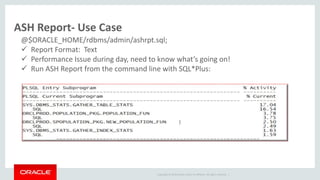 Copyright © 2014 Oracle and/or its affiliates. All rights reserved. |
ASH Report- Use Case
@$ORACLE_HOME/rdbms/admin/ashrpt.sql;
 Report Format: Text
 Performance Issue during day, need to know what’s going on!
 Run ASH Report from the command line with SQL*Plus:
 