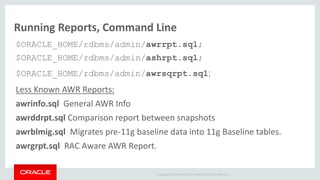 Copyright © 2014 Oracle and/or its affiliates. All rights reserved. |
Running Reports, Command Line
$ORACLE_HOME/rdbms/admin/awrrpt.sql;
$ORACLE_HOME/rdbms/admin/ashrpt.sql;
$ORACLE_HOME/rdbms/admin/awrsqrpt.sql;
Less Known AWR Reports:
awrinfo.sql General AWR Info
awrddrpt.sql Comparison report between snapshots
awrblmig.sql Migrates pre-11g baseline data into 11g Baseline tables.
awrgrpt.sql RAC Aware AWR Report.
 