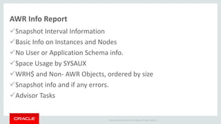 Copyright © 2014 Oracle and/or its affiliates. All rights reserved. |
AWR Info Report
Snapshot Interval Information
Basic Info on Instances and Nodes
No User or Application Schema info.
Space Usage by SYSAUX
WRH$ and Non- AWR Objects, ordered by size
Snapshot info and if any errors.
Advisor Tasks
 