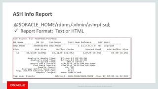 Copyright © 2014 Oracle and/or its affiliates. All rights reserved. |
ASH Info Report
@$ORACLE_HOME/rdbms/admin/ashrpt.sql;
 Report Format: Text or HTML
 