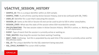 Copyright © 2014 Oracle and/or its affiliates. All rights reserved. |
V$ACTIVE_SESSION_HISTORY
• SAMPLE_ID- This is a unique identifier within an ASH sample.
• SAMPLE_TIME- A unit of time used by Active Session History, (not to be confused with DB_TIME)
• USER_ID- Identifier for a user that’s executing the session.
• SESSION_ID- Same as the SID or Session ID and can be used to join to SID in other views/tables.
• SESSION_STATE- What was the state of the session when ASH recorded the sample.
• ON CPU/WAITING- The two session states in Active Session History. ON CPU is active, vs. Waiting, which
is self-explanatory.
• EVENT- Type of event that the session is currently active or waiting on.
• TIME_WAITED- How long the session has been waiting if waiting.
• WAIT_TIME- Confusing- but this is populated by any wait time if the session is currently active and for
the previous waits.
• SQL_ID- The unique identifier for the SQL statement being executed.
• SQL_CHILD_NUMBER-The cursor child number.
 