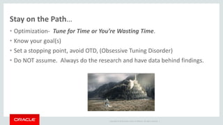 Copyright © 2014 Oracle and/or its affiliates. All rights reserved. |
Stay on the Path…
• Optimization- Tune for Time or You’re Wasting Time.
• Know your goal(s)
• Set a stopping point, avoid OTD, (Obsessive Tuning Disorder)
• Do NOT assume. Always do the research and have data behind findings.
 