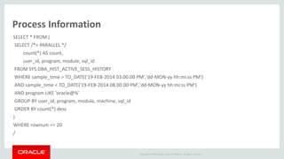 Copyright © 2014 Oracle and/or its affiliates. All rights reserved. |
Process Information
SELECT * FROM (
SELECT /*+ PARALLEL */
count(*) AS count,
user_id, program, module, sql_id
FROM SYS.DBA_HIST_ACTIVE_SESS_HISTORY
WHERE sample_time > TO_DATE('19-FEB-2014 03.00.00 PM','dd-MON-yy hh:mi:ss PM')
AND sample_time < TO_DATE('19-FEB-2014 08.00.00 PM','dd-MON-yy hh:mi:ss PM')
AND program LIKE 'oracle@%'
GROUP BY user_id, program, module, machine, sql_id
ORDER BY count(*) desc
)
WHERE rownum <= 20
/
 