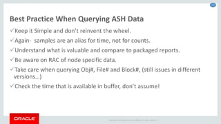 Copyright © 2014 Oracle and/or its affiliates. All rights reserved. |
Best Practice When Querying ASH Data
Keep it Simple and don’t reinvent the wheel.
Again- samples are an alias for time, not for counts.
Understand what is valuable and compare to packaged reports.
Be aware on RAC of node specific data.
Take care when querying Obj#, File# and Block#, (still issues in different
versions…)
Check the time that is available in buffer, don’t assume!
 