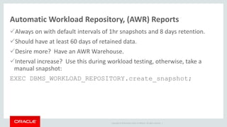 Copyright © 2014 Oracle and/or its affiliates. All rights reserved. |
Automatic Workload Repository, (AWR) Reports
Always on with default intervals of 1hr snapshots and 8 days retention.
Should have at least 60 days of retained data.
Desire more? Have an AWR Warehouse.
Interval increase? Use this during workload testing, otherwise, take a
manual snapshot:
EXEC DBMS_WORKLOAD_REPOSITORY.create_snapshot;
 