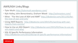 Copyright © 2014 Oracle and/or its affiliates. All rights reserved. |
AWR/ASH Links/Blogs
• Tyler Muth: http://tylermuth.wordpress.com/
• Kyle Hailey, John Beresniewicz, Graham Wood: http://ashmasters.com/
• Mine- “For the Love of ASH and AWR” http://dbakevlar.com/2011/02/for-
the-love-of-awr-and-ash/
• Using AWR Reports: http://dbakevlar.com/2015/01/working-with-awr-
reports-from-em12c/
• How to Use an ASH Report: http://dbakevlar.com/2015/02/how-to-use-an-
ash-report-and-why/
• SQL ID Specific Performance Information:
http://dbakevlar.com/2015/05/sql-id-specific-performance-information/
 