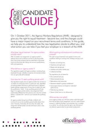 candidate
         workers
               regulations
   agency

                         guide
on 1 october 2011, the agency workers regulations (awr) - designed to
give you the right to equal treatment - become law; and the changes could
have a major impact on your recruitment terms and conditions. in this guide,
we help you to understand how the new legalisation stands to affect you, and
what action you can take if you feel your employer is in breach of the awr.

what does ‘equal treatment’ for agency workers                   which working and employment conditions are
actually mean?                                                   covered?
after 12 weeks in an assignment, an agency worker’s              the right to equal treatment only applies to terms and
relevant terms and conditions must be no less favourable         conditions relating to working time, holidays and pay, such
than if the hiring company had recruited them at the same        as:
time to do the same job; taking into account qualifications,     • duration of working time
skills and experience.
                                                                 • overtime and night work
                                                                 • Breaks and rest periods
what defines an ‘agency worker’?                                 • Holidays and public holiday pay
the regulations apply to all agency workers, including those     • collective facilities
employed through umbrella companies; but exclude workers
who are genuinely self-employed.                                 the regulations do not extend to:
                                                                 • occupational sick pay
How does the 12 week qualifying period work?                     • Maternity/paternity pay
the regulations apply once an agency worker has carried out      • redundancy and notice pay
12 weeks of consecutive work in a particular role, regardless    • Payments related to pension entitlement
of working pattern (full-time or part-time hours). in general,   • some types of bonus not based on individual
breaks between assignments of more than 6 weeks will reset         performance
the qualification ‘clock’. a new qualifying period will also
                                                                 • Profit sharing schemes
begin if an agency worker starts a new assignment that’s
substantially different from the previous one. any time worked   • season ticket loans or car allowances
before 1 october 2011 will not count towards the qualifying
period.
                                                                 what are day one rights?
an agency worker taking time off after childbirth will           as an agency worker, you will have certain rights that apply
continue to accrue her qualifying period whilst absent from      from the first day of your assignment, such as a right of equal
work. However, if she takes off more than 26 weeks, the          access to ‘collective facilities’ and amenities, e.g. a canteen
assignment will be broken and she will have to start a new       or a crèche. you will also have the right to be informed of
qualifying period.                                               any relevant opportunities for permanent employment.
 