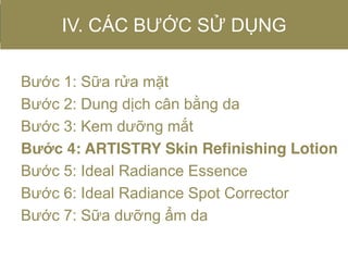 Bước 1: Sữa rửa mặt
Bước 2: Dung dịch cân bằng da
Bước 3: Kem dưỡng mắt
Bước 4: ARTISTRY Skin Refinishing Lotion
Bước 5: Ideal Radiance Essence
Bước 6: Ideal Radiance Spot Corrector
Bước 7: Sữa dưỡng ẩm da
IV. CÁC BƯỚC SỬ DỤNG
 