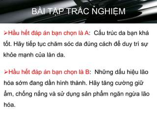 BÀI TẬP TRẮC NGHIỆM
Hầu hết đáp án bạn chọn là A: Cấu trúc da bạn khá
tốt. Hãy tiếp tục chăm sóc da đúng cách để duy trì sự
khỏe mạnh của làn da.
Hầu hết đáp án bạn chọn là B: Những dấu hiệu lão
hóa sớm đang dần hình thành. Hãy tăng cường giữ
ẩm, chống nắng và sử dụng sản phẩm ngăn ngừa lão
hóa.
 