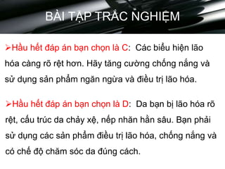 BÀI TẬP TRẮC NGHIỆM
Hầu hết đáp án bạn chọn là C: Các biểu hiện lão
hóa càng rõ rệt hơn. Hãy tăng cường chống nắng và
sử dụng sản phẩm ngăn ngừa và điều trị lão hóa.
Hầu hết đáp án bạn chọn là D: Da bạn bị lão hóa rõ
rệt, cấu trúc da chảy xệ, nếp nhăn hằn sâu. Bạn phải
sử dụng các sản phẩm điều trị lão hóa, chống nắng và
có chế độ chăm sóc da đúng cách.
 