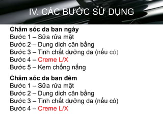 IV. CÁC BƯỚC SỬ DỤNG
Chăm sóc da ban ngày
Bước 1 – Sữa rửa mặt
Bước 2 – Dung dich cân bằng
Bước 3 – Tinh chất dưỡng da (nếu có)
Bước 4 – Creme L/X
Bước 5 – Kem chống nắng
Chăm sóc da ban đêm
Bước 1 – Sữa rửa mặt
Bước 2 – Dung dich cân bằng
Bước 3 – Tinh chất dưỡng da (nếu có)
Bước 4 – Creme L/X
 
