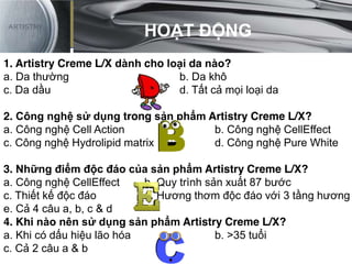 HOẠT ĐỘNG
1. Artistry Creme L/X dành cho loại da nào?
a. Da thường b. Da khô
c. Da dầu d. Tất cả mọi loại da
2. Công nghệ sử dụng trong sản phẩm Artistry Creme L/X?
a. Công nghệ Cell Action b. Công nghệ CellEffect
c. Công nghệ Hydrolipid matrix d. Công nghệ Pure White
3. Những điểm độc đáo của sản phẩm Artistry Creme L/X?
a. Công nghệ CellEffect b. Quy trình sản xuất 87 bước
c. Thiết kế độc đáo d. Hương thơm độc đáo với 3 tầng hương
e. Cả 4 câu a, b, c & d
4. Khi nào nên sử dụng sản phẩm Artistry Creme L/X?
a. Khi có dấu hiệu lão hóa b. >35 tuổi
c. Cả 2 câu a & b
HOẠT ĐỘNG
 