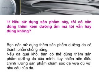 1/ Nếu sử dụng sản phẩm này, tôi có cần
dùng thêm kem dưỡng ẩm mà tôi vẫn hay
dùng không?
Bạn nên sử dụng thêm sản phẩm dưỡng da có
thành phần chống nắng.
Nếu da quá khô, bạn có thể dùng thêm sản
phẩm dưỡng da của mình, tuy nhiên nên điều
chỉnh lượng sản phẩm chăm sóc da vừa đủ với
nhu cầu của da.
 