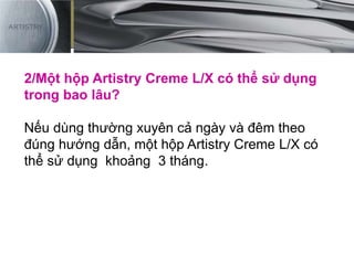 2/Một hộp Artistry Creme L/X có thể sử dụng
trong bao lâu?
Nếu dùng thường xuyên cả ngày và đêm theo
đúng hướng dẫn, một hộp Artistry Creme L/X có
thể sử dụng khoảng 3 tháng.
 