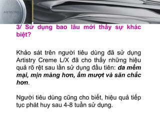 3/ Sử dụng bao lâu mới thấy sự khác
biệt?
Khảo sát trên người tiêu dùng đã sử dụng
Artistry Creme L/X đã cho thấy những hiệu
quả rõ rệt sau lần sử dụng đầu tiên: da mềm
mại, mịn màng hơn, ẩm mượt và săn chắc
hơn.
Người tiêu dùng cũng cho biết, hiệu quả tiếp
tục phát huy sau 4-8 tuần sử dụng.
 
