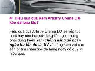 4/ Hiệu quả của Kem Artistry Creme L/X
kéo dài bao lâu?
Hiệu quả của Artistry Creme L/X sẽ tiếp tục
phát huy nếu bạn sử dụng liên tục, nhưng
phải dùng thêm kem chống nắng để ngăn
ngừa hư tổn do tia UV và dùng kèm với các
sản phẩm chăm sóc da hàng ngày để duy trì
hiệu quả.
 