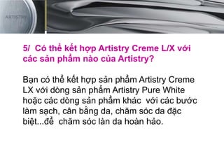 5/ Có thể kết hợp Artistry Creme L/X với
các sản phẩm nào của Artistry?
Bạn có thể kết hợp sản phẩm Artistry Creme
LX với dòng sản phẩm Artistry Pure White
hoặc các dòng sản phẩm khác với các bước
làm sạch, cân bằng da, chăm sóc da đặc
biệt...để chăm sóc làn da hoàn hảo.
 