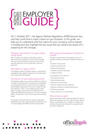 EMployEr
              rEgulATIonS
        WorkErS
   AgEnCy

                            guide
on 1 october 2011, the Agency Workers regulations (AWr) become law;
and they could have a major impact on your business. In this guide, we
help you to understand what this means for your company, and as experts
in employment law, highlight the key issues that you need to be aware of in
preparing for the changes.

What does ‘equal treatment’ for agency workers                   Which working and employment conditions are
actually mean?                                                   covered?
After 12 weeks in an assignment, the agency worker’s             The right to equal treatment only applies to terms and
relevant terms and conditions must be no less favourable         conditions relating to working time, holidays and pay, such
than if you had recruited them at the same time to do the        as:
same job; taking into account qualifications, skills and         • Duration of working time
experience.
                                                                 • overtime and night work
                                                                 • Breaks and rest periods
What defines an ‘agency worker’?
                                                                 • Holidays and public holiday pay
The regulations apply to all agency workers, including those
employed through umbrella companies, but exclude workers         • Collective facilities
who are genuinely self-employed.                                 The regulations do not extend to:
                                                                 • occupational sick pay
How does the 12 week qualifying period work?
                                                                 • Maternity/paternity pay
The regulations apply once an agency worker has carried out
12 weeks of consecutive work in a particular role, regardless    • redundancy and notice pay
of working pattern (full-time or part-time hours). In general,   • payments related to pension entitlement
breaks between assignments of more than 6 weeks will reset       • Bonuses not based on individual performance
the qualification ‘clock’. A new qualifying period will also
                                                                 • profit sharing schemes
begin if an agency worker starts a new assignment that’s
substantially different from the previous one. Any time worked   • Season ticket loans or car allowances
before 1 october 2011 will not count towards the qualifying
period.                                                          What are day one rights?
                                                                 Agency workers have certain rights that apply from the first
It’s important to be aware that any company suspected of         day of their assignment, such as a right to access ‘collective
deliberately structuring an agency worker’s assignments so as    facilities’ and amenities, e.g. a canteen or a crèche. They
to avoid complying with AWr could face heavy penalties.          also have the right to be informed of any opportunities for
                                                                 permanent employment.
 