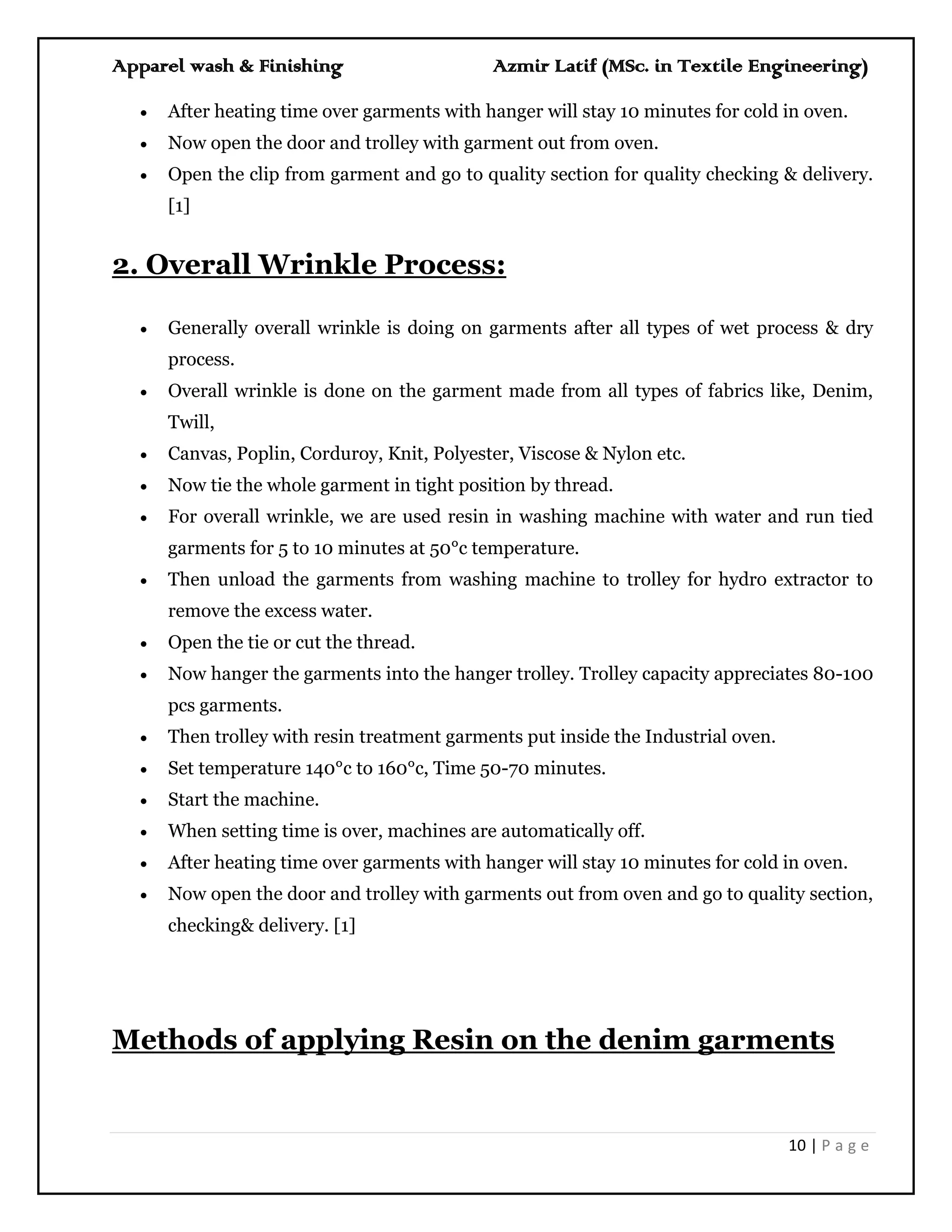 Apparel wash & Finishing Azmir Latif (MSc. in Textile Engineering)
10 | P a g e
 After heating time over garments with hanger will stay 10 minutes for cold in oven.
 Now open the door and trolley with garment out from oven.
 Open the clip from garment and go to quality section for quality checking & delivery.
[1]
2. Overall Wrinkle Process:
 Generally overall wrinkle is doing on garments after all types of wet process & dry
process.
 Overall wrinkle is done on the garment made from all types of fabrics like, Denim,
Twill,
 Canvas, Poplin, Corduroy, Knit, Polyester, Viscose & Nylon etc.
 Now tie the whole garment in tight position by thread.
 For overall wrinkle, we are used resin in washing machine with water and run tied
garments for 5 to 10 minutes at 50°c temperature.
 Then unload the garments from washing machine to trolley for hydro extractor to
remove the excess water.
 Open the tie or cut the thread.
 Now hanger the garments into the hanger trolley. Trolley capacity appreciates 80-100
pcs garments.
 Then trolley with resin treatment garments put inside the Industrial oven.
 Set temperature 140°c to 160°c, Time 50-70 minutes.
 Start the machine.
 When setting time is over, machines are automatically off.
 After heating time over garments with hanger will stay 10 minutes for cold in oven.
 Now open the door and trolley with garments out from oven and go to quality section,
checking& delivery. [1]
Methods of applying Resin on the denim garments
 