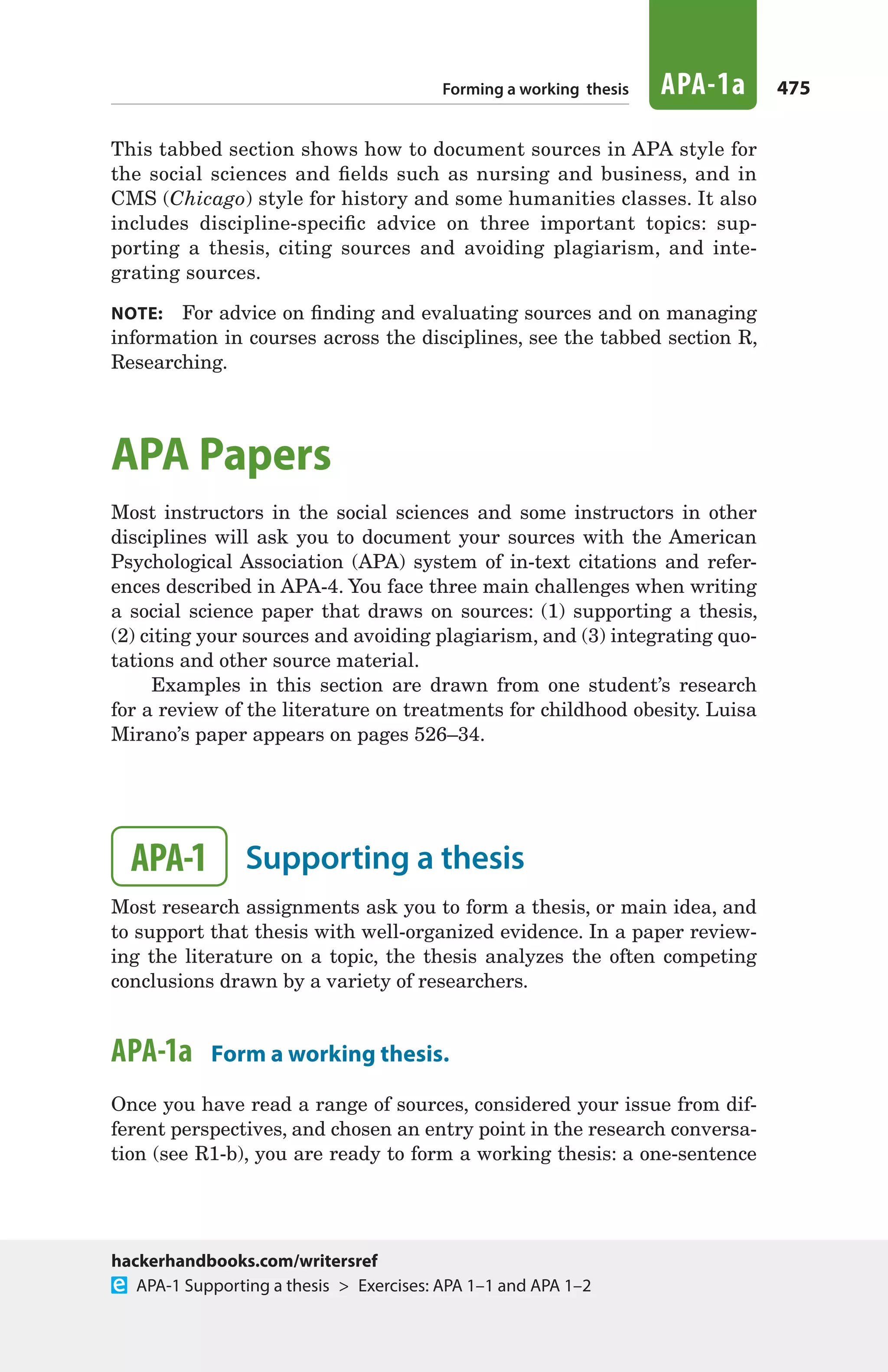 475Forming a working thesis APA-1a
This tabbed section shows how to document sources in APA style for
the social sciences and fields such as nursing and business, and in
CMS (Chicago) style for history and some humanities classes. It also
includes discipline-specific advice on three important topics: sup-
porting a thesis, citing sources and avoiding plagiarism, and inte-
grating sources.
note:  For advice on finding and evaluating sources and on managing
information in courses across the disciplines, see the tabbed section R,
Researching.
APA Papers
Most instructors in the social sciences and some instructors in other
disciplines will ask you to document your sources with the American
Psychological Association (APA) system of in-text citations and refer-
ences described in APA-4. You face three main challenges when writing
a social science paper that draws on sources: (1) supporting a thesis,
(2) citing your sources and avoiding plagiarism, and (3) integrating quo-
tations and other source material.
Examples in this section are drawn from one student’s research
for a review of the literature on treatments for childhood obesity. Luisa
Mirano’s paper appears on pages 526–34.
APA-1 	 Supporting a thesis
Most research assignments ask you to form a thesis, or main idea, and
to support that thesis with well-organized evidence. In a paper review-
ing the literature on a topic, the thesis analyzes the often competing
conclusions drawn by a variety of researchers.
APA-1a  Form a working thesis.
Once you have read a range of sources, considered your issue from dif-
ferent perspectives, and chosen an entry point in the research conversa-
tion (see R1-b), you are ready to form a working thesis: a one-sentence
hackerhandbooks.com/writersref
  APA-1 Supporting a thesis  >  Exercises: APA 1–1 and APA 1–2
22_HAC_6676_ChAPA_473-534.indd 475 24/07/14 11:36 am
 