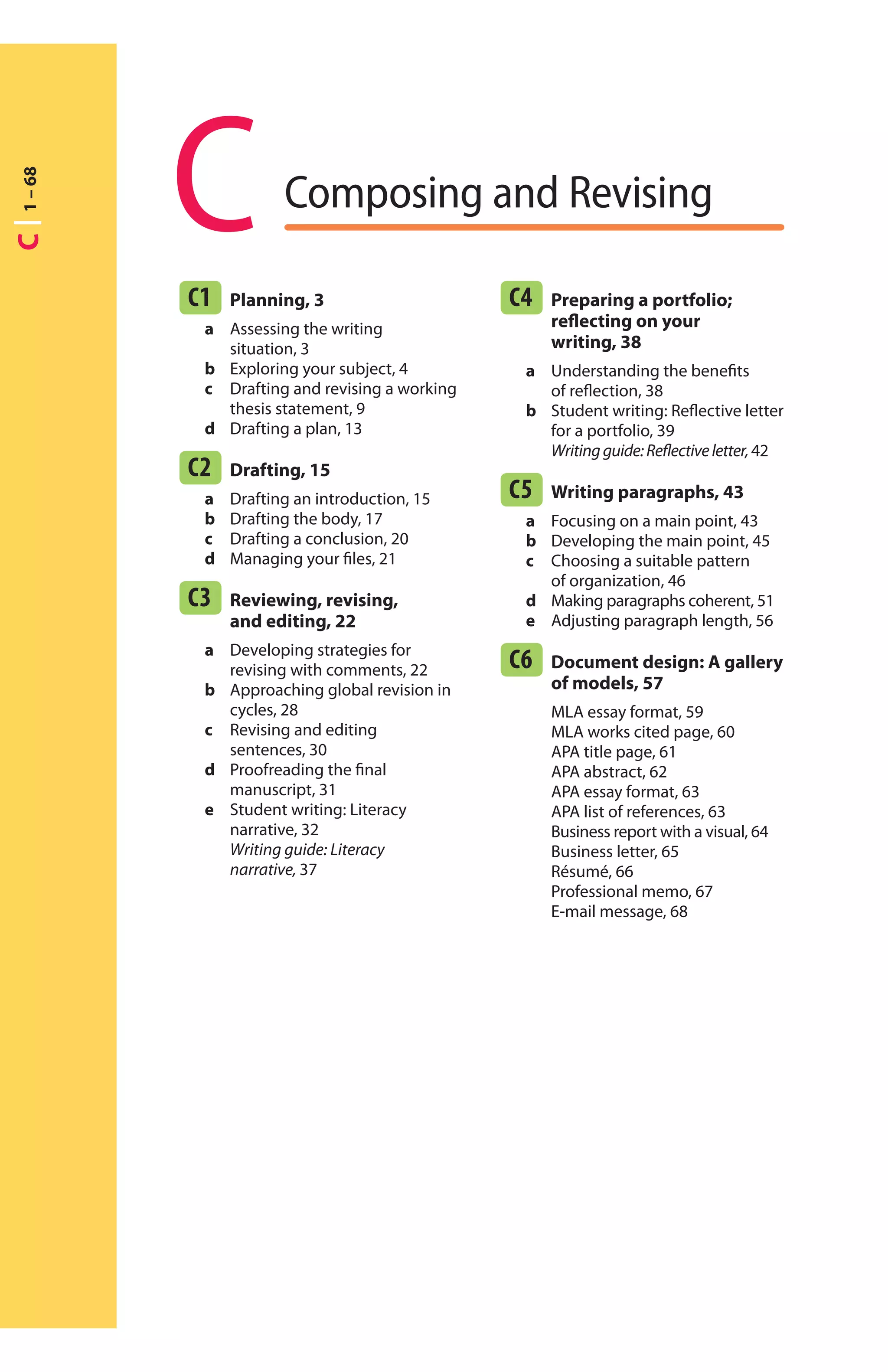 C Composing and Revising
C1 Planning, 3
a Assessing the writing
situation, 3
b Exploring your subject, 4
c Drafting and revising a working
thesis statement, 9
d Drafting a plan, 13
C2 Drafting, 15
a Drafting an introduction, 15
b Drafting the body, 17
c Drafting a conclusion, 20
d Managing your ﬁles, 21
C3 Reviewing, revising,
and editing, 22
a Developing strategies for
revising with comments, 22
b Approaching global revision in
cycles, 28
c Revising and editing
sentences, 30
d Proofreading the ﬁnal
manuscript, 31
e Student writing: Literacy
narrative, 32
Writing guide: Literacy
narrative, 37
C4 Preparing a portfolio;
reﬂecting on your
writing, 38
a Understanding the beneﬁts
of reﬂection, 38
b Student writing: Reﬂective letter
for a portfolio, 39
Writingguide:Reﬂectiveletter,42
C5 Writing paragraphs, 43
a Focusing on a main point, 43
b Developing the main point, 45
c Choosing a suitable pattern
of organization, 46
d Making paragraphs coherent, 51
e Adjusting paragraph length, 56
C6 Document design: A gallery
of models, 57
MLA essay format, 59
MLA works cited page, 60
APA title page, 61
APA abstract, 62
APA essay format, 63
APA list of references, 63
Business report with a visual, 64
Business letter, 65
Résumé, 66
Professional memo, 67
E-mail message, 68
C1–68
 