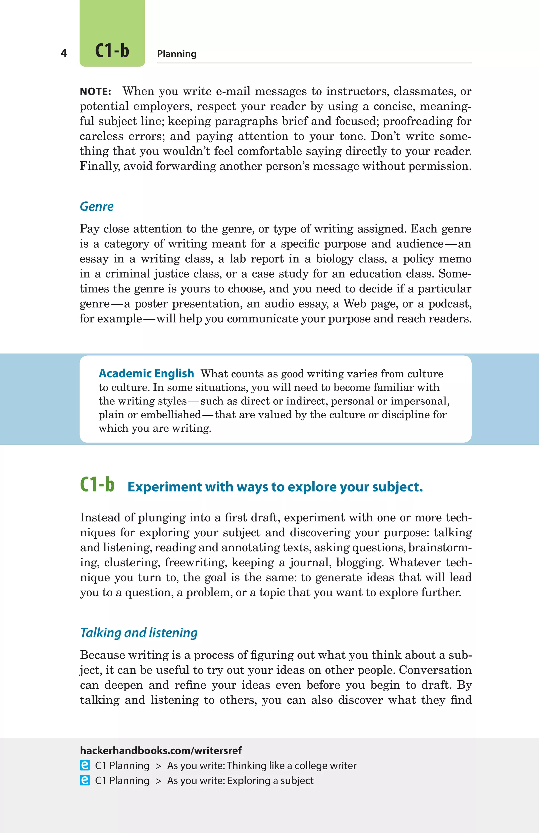 4 C1-b Planning
NOTE:  When you write e-mail messages to instructors, classmates, or
potential employers, respect your reader by using a concise, meaning-
ful subject line; keeping paragraphs brief and focused; proofreading for
careless errors; and paying attention to your tone. Don’t write some-
thing that you wouldn’t feel comfortable saying directly to your reader.
Finally, avoid forwarding another person’s message without permission.
Genre
Pay close attention to the genre, or type of writing assigned. Each genre
is a category of writing meant for a specific purpose and audience — an
essay in a writing class, a lab report in a biology class, a policy memo
in a criminal justice class, or a case study for an education class. Some-
times the genre is yours to choose, and you need to decide if a particular
genre — a poster presentation, an audio essay, a Web page, or a podcast,
for example — will help you communicate your purpose and reach readers.
Academic English  What counts as good writing varies from culture
to culture. In some situations, you will need to become familiar with
the writing styles — such as direct or indirect, personal or impersonal,
plain or embellished — that are valued by the culture or discipline for
which you are writing.
C1-b  Experiment with ways to explore your subject.
Instead of plunging into a first draft, experiment with one or more tech-
niques for exploring your subject and discovering your purpose: talking
and listening, reading and annotating texts, asking questions, brainstorm-
ing, clustering, freewriting, keeping a journal, blogging. Whatever tech-
nique you turn to, the goal is the same: to generate ideas that will lead
you to a question, a problem, or a topic that you want to explore further.
Talking and listening
Because writing is a process of figuring out what you think about a sub-
ject, it can be useful to try out your ideas on other people. Conversation
can deepen and refine your ideas even before you begin to draft. By
talking and listening to others, you can also discover what they find
hackerhandbooks.com/writersref
  C1 Planning  >  As you write: Thinking like a college writer
  C1 Planning  >  As you write: Exploring a subject
02_HAC_6676_chC_003-068.indd 4 17/07/14 5:01 pm
 