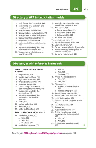 Directory to APA reference list models
Directory to APA in-text citation models
473APA
General guidelines for listing
authors
  1.	 Single author, 498
  2.	 Two to seven authors, 498
  3.	 Eight or more authors, 498
  4.	 Organization as author, 498
  5.	 Unknown author, 499
  6.	 Author using a pseudonym
(pen name) or screen name, 499
  7.	 Two or more works by the
same author, 499
  8.	 Two or more works by the
same author in the same
year, 499
  9.	 Editor, 499
10.	 Author and editor, 500
11.	 Translator, 500
12.	 Editor and translator, 500
Articles and other short works
13.	 Article in a journal, 500
a.	 Print, 500
b.	 Web, 501
c.	 Database, 501
14.	 Article in a magazine, 501
a.	 Print, 501
b.	 Web, 501
c.	 Database, 505
15.	 Article in a newspaper, 505
a.	 Print, 505
b.	 Web, 505
16.	 Abstract, 506
a.	 Abstract of a journal article,
506
b.	 Abstract of a paper, 506
17.	 Supplemental material, 506
18.	 Article with a title in its title, 506
19.	 Letter to the editor, 506
20.	 Editorial or other unsigned article,
506
21.	 Newsletter article, 507
22.	 Review, 507
23.	 Published interview, 507
24.	 Article in a reference work
(encyclopedia, dictionary, wiki),
507
a.	 Print, 507
b.	 Web, 508
25.	 Comment on an online article,
508
  1.	 Basic format for a quotation, 490
  2.	 Basic format for a summary or a
paraphrase, 490
  3.	 Work with two authors, 490
  4. 	 Work with three to five authors, 491
  5.	 Work with six or more authors, 491
  6. 	 Work with unknown author, 491
  7. 	 Organization as author, 491
  8.	 Authors with the same last name,
492
  9.	 Two or more works by the same
author in the same year, 492
10.	 Two or more works in the same
parentheses, 492
11.	 Multiple citations to the same
work in one paragraph, 492
12.	 Web source, 493
a.  No page numbers, 493
b.  Unknown author, 493
c.  Unknown date, 493
13.	 An entire Web site, 493
14.	 Multivolume work, 494
15.	 Personal communication, 494
16.	 Course materials, 494
17.	 Part of a source (chapter, figure), 494
18.	 Indirect source (source quoted in
another source), 494
19.	 Sacred or classical text, 495
APA directories
Directory to CMS-style notes and bibliography entries is on page 535.
22_HAC_6676_ChAPA_473-534.indd 473 24/07/14 11:36 am
 