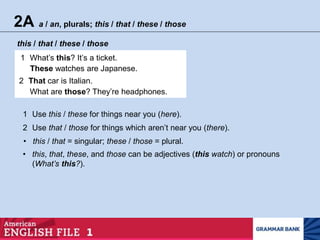 2A a / an, plurals; this / that / these / those
this / that / these / those
1 What’s this? It’s a ticket.
These watches are Japanese.
2 That car is Italian.
What are those? They’re headphones.
1 Use this / these for things near you (here).
2 Use that / those for things which aren’t near you (there).
• this / that = singular; these / those = plural.
• this, that, these, and those can be adjectives (this watch) or pronouns
(What’s this?).
 