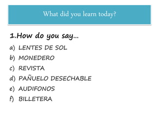 What did you learn today?
1.How do you say…
a) LENTES DE SOL
b) MONEDERO
c) REVISTA
d) PAÑUELO DESECHABLE
e) AUDIFONOS
f) BILLETERA
 
