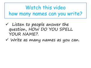Watch this video
how many names can you write?
 Listen to people answer the
question, HOW DO YOU SPELL
YOUR NAME?.
 Write as many names as you can.
 