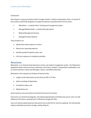 A write up on Claim Depot
Introduction
Claim Depot is a group of products which manages workers’ medical compensation claims. It consists of
four products specifically designed to manage the expenses associated with lost-time claims:
• Metaclaims – a medical claims’ archiving and management system
• Managed Medical Audit – a medical bill audit system
• Medical Management Services
• Managed Provider Network
These products can:
• Significantly reduce expense on claims
• Reduce your operating expenses
• Identify possible fraudulent claims, and
• Limit your exposure to compliance penalties
Metaclaims
Metaclaims is an Internet based document archive and medical management system. The Metaclaims
application allows real-time access to electronic claim files to workers’ compensation stakeholders such
as: Claims Examiners, Nurse Case Managers, Payers, and Defense Attorneys.
Metaclaims is the repository of all types of electronic files:
• Images of claim documents can be stored as PDF or TIF files
• Audio recordings of depositions,
• Surveillance videos, and
• Digital photos etc.
Access based on user permissions can be had at the touch of a button.
Documents are stored chronologically, and indexed appropriately to facilitate easy access. Users can add
additional information, allowing them to efficiently manage their files.
Users can directly upload electronic documents into a claim file for real time updating. This dramatically
reduces overheads incurred on storage, mailing, filing etc.
 
