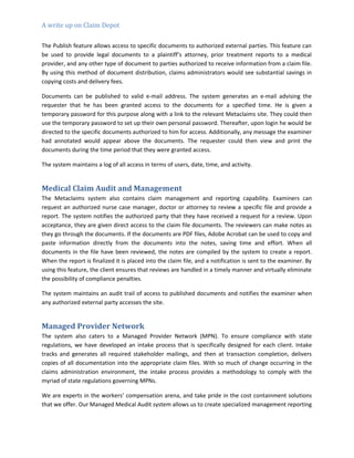 A write up on Claim Depot
The Publish feature allows access to specific documents to authorized external parties. This feature can
be used to provide legal documents to a plaintiff’s attorney, prior treatment reports to a medical
provider, and any other type of document to parties authorized to receive information from a claim file.
By using this method of document distribution, claims administrators would see substantial savings in
copying costs and delivery fees.
Documents can be published to valid e-mail address. The system generates an e-mail advising the
requester that he has been granted access to the documents for a specified time. He is given a
temporary password for this purpose along with a link to the relevant Metaclaims site. They could then
use the temporary password to set up their own personal password. Thereafter, upon login he would be
directed to the specific documents authorized to him for access. Additionally, any message the examiner
had annotated would appear above the documents. The requester could then view and print the
documents during the time period that they were granted access.
The system maintains a log of all access in terms of users, date, time, and activity.
Medical Claim Audit and Management
The Metaclaims system also contains claim management and reporting capability. Examiners can
request an authorized nurse case manager, doctor or attorney to review a specific file and provide a
report. The system notifies the authorized party that they have received a request for a review. Upon
acceptance, they are given direct access to the claim file documents. The reviewers can make notes as
they go through the documents. If the documents are PDF files, Adobe Acrobat can be used to copy and
paste information directly from the documents into the notes, saving time and effort. When all
documents in the file have been reviewed, the notes are compiled by the system to create a report.
When the report is finalized it is placed into the claim file, and a notification is sent to the examiner. By
using this feature, the client ensures that reviews are handled in a timely manner and virtually eliminate
the possibility of compliance penalties.
The system maintains an audit trail of access to published documents and notifies the examiner when
any authorized external party accesses the site.
Managed Provider Network
The system also caters to a Managed Provider Network (MPN). To ensure compliance with state
regulations, we have developed an intake process that is specifically designed for each client. Intake
tracks and generates all required stakeholder mailings, and then at transaction completion, delivers
copies of all documentation into the appropriate claim files. With so much of change occurring in the
claims administration environment, the intake process provides a methodology to comply with the
myriad of state regulations governing MPNs.
We are experts in the workers’ compensation arena, and take pride in the cost containment solutions
that we offer. Our Managed Medical Audit system allows us to create specialized management reporting
 