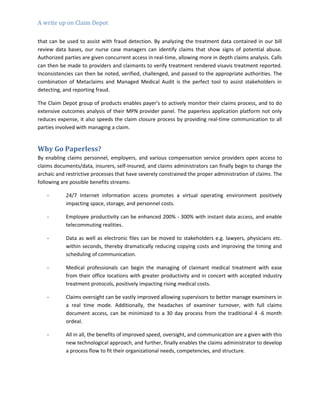 A write up on Claim Depot
that can be used to assist with fraud detection. By analyzing the treatment data contained in our bill
review data bases, our nurse case managers can identify claims that show signs of potential abuse.
Authorized parties are given concurrent access in real-time, allowing more in depth claims analysis. Calls
can then be made to providers and claimants to verify treatment rendered visavis treatment reported.
Inconsistencies can then be noted, verified, challenged, and passed to the appropriate authorities. The
combination of Metaclaims and Managed Medical Audit is the perfect tool to assist stakeholders in
detecting, and reporting fraud.
The Claim Depot group of products enables payer’s to actively monitor their claims process, and to do
extensive outcomes analysis of their MPN provider panel. The paperless application platform not only
reduces expense, it also speeds the claim closure process by providing real-time communication to all
parties involved with managing a claim.
Why Go Paperless?
By enabling claims personnel, employers, and various compensation service providers open access to
claims documents/data, insurers, self-insured, and claims administrators can finally begin to change the
archaic and restrictive processes that have severely constrained the proper administration of claims. The
following are possible benefits streams:
- 24/7 Internet information access promotes a virtual operating environment positively
impacting space, storage, and personnel costs.
- Employee productivity can be enhanced 200% - 300% with instant data access, and enable
telecommuting realities.
- Data as well as electronic files can be moved to stakeholders e.g. lawyers, physicians etc.
within seconds, thereby dramatically reducing copying costs and improving the timing and
scheduling of communication.
- Medical professionals can begin the managing of claimant medical treatment with ease
from their office locations with greater productivity and in concert with accepted industry
treatment protocols, positively impacting rising medical costs.
- Claims oversight can be vastly improved allowing supervisors to better manage examiners in
a real time mode. Additionally, the headaches of examiner turnover, with full claims
document access, can be minimized to a 30 day process from the traditional 4 -6 month
ordeal.
- All in all, the benefits of improved speed, oversight, and communication are a given with this
new technological approach, and further, finally enables the claims administrator to develop
a process flow to fit their organizational needs, competencies, and structure.
 