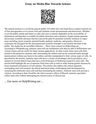 Essay on Media Bias Towards Science
The natural sciences is a world the general public will either dive into head first to exploit research out
of fear and ignorance or to coexist with and celebrate recent advancements and discoveries. Whether
or not the public stands and cheers or sulks and cries is entirely dependent on the accessibility of
information and data that is available for public discretion and evaluation. People remain ignorant
about many scientific advances that have paved the path for potential scientific solutions in major
areas including cancer research, prenatal health, pediatric medicine, and genetics. However,
sometimes the disregard for the aforementioned scientific triumphs is not entirely the fault of the
public. The media has an incredible influence ... Show more content on Helpwriting.net ...
According to Wikipedia.org, amniotic stem cells are multipotent cells that are able to differentiate into
various tissues and are useful for future human applications. In other words, these stem cells float
around in the protective amniotic sack surrounding the embryo and can be extracted safely through
amniocentesis without any harm to the embryo and then manipulated to form various types of cells. As
described by the articles, amniotic stem cells have a variety of advantages and in perception, are a
solution to several ethical issues that have evolved because of furthering research in stem cells. The
articles both highlight the use of amniotic fluid stem cells as tools to study human genetic diseases by
tissue treatment and analysis of cell cultures. The articles also address the critical argument
surrounding stem cell research: the ethical and moral nature of disrupting fetal development by
extracting the embryonic stem cells and thus terminating the embryo. Amniotic stem cells provide a
solution. According to Kate Torchilin, the chief executive officer of Biocell, amniotic specialists
collect stem cells without interrupting the normal course of clinical care
... Get more on HelpWriting.net ...
 