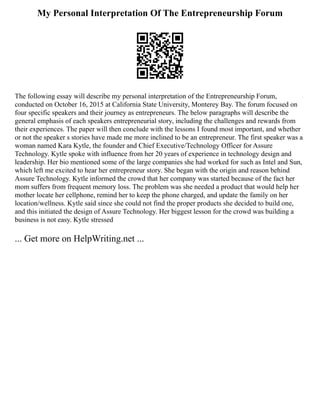 My Personal Interpretation Of The Entrepreneurship Forum
The following essay will describe my personal interpretation of the Entrepreneurship Forum,
conducted on October 16, 2015 at California State University, Monterey Bay. The forum focused on
four specific speakers and their journey as entrepreneurs. The below paragraphs will describe the
general emphasis of each speakers entrepreneurial story, including the challenges and rewards from
their experiences. The paper will then conclude with the lessons I found most important, and whether
or not the speaker s stories have made me more inclined to be an entrepreneur. The first speaker was a
woman named Kara Kytle, the founder and Chief Executive/Technology Officer for Assure
Technology. Kytle spoke with influence from her 20 years of experience in technology design and
leadership. Her bio mentioned some of the large companies she had worked for such as Intel and Sun,
which left me excited to hear her entrepreneur story. She began with the origin and reason behind
Assure Technology. Kytle informed the crowd that her company was started because of the fact her
mom suffers from frequent memory loss. The problem was she needed a product that would help her
mother locate her cellphone, remind her to keep the phone charged, and update the family on her
location/wellness. Kytle said since she could not find the proper products she decided to build one,
and this initiated the design of Assure Technology. Her biggest lesson for the crowd was building a
business is not easy. Kytle stressed
... Get more on HelpWriting.net ...
 