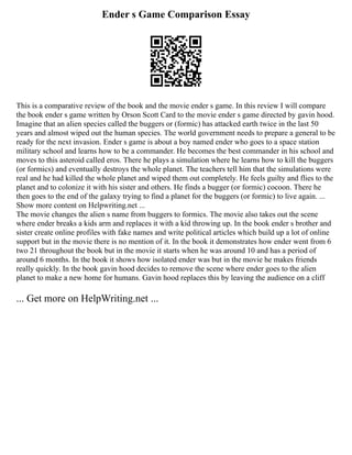 Ender s Game Comparison Essay
This is a comparative review of the book and the movie ender s game. In this review I will compare
the book ender s game written by Orson Scott Card to the movie ender s game directed by gavin hood.
Imagine that an alien species called the buggers or (formic) has attacked earth twice in the last 50
years and almost wiped out the human species. The world government needs to prepare a general to be
ready for the next invasion. Ender s game is about a boy named ender who goes to a space station
military school and learns how to be a commander. He becomes the best commander in his school and
moves to this asteroid called eros. There he plays a simulation where he learns how to kill the buggers
(or formics) and eventually destroys the whole planet. The teachers tell him that the simulations were
real and he had killed the whole planet and wiped them out completely. He feels guilty and flies to the
planet and to colonize it with his sister and others. He finds a bugger (or formic) cocoon. There he
then goes to the end of the galaxy trying to find a planet for the buggers (or formic) to live again. ...
Show more content on Helpwriting.net ...
The movie changes the alien s name from buggers to formics. The movie also takes out the scene
where ender breaks a kids arm and replaces it with a kid throwing up. In the book ender s brother and
sister create online profiles with fake names and write political articles which build up a lot of online
support but in the movie there is no mention of it. In the book it demonstrates how ender went from 6
two 21 throughout the book but in the movie it starts when he was around 10 and has a period of
around 6 months. In the book it shows how isolated ender was but in the movie he makes friends
really quickly. In the book gavin hood decides to remove the scene where ender goes to the alien
planet to make a new home for humans. Gavin hood replaces this by leaving the audience on a cliff
... Get more on HelpWriting.net ...
 